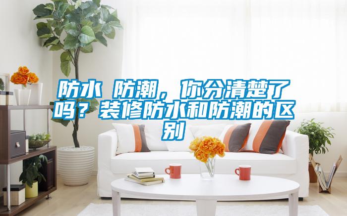 防水≠防潮，你分清楚了吗？装修防水和防潮的区别