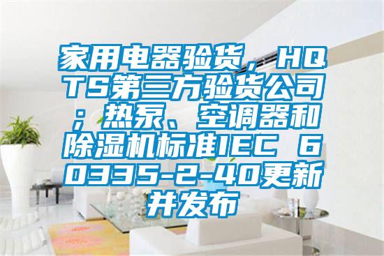 家用电器验货，HQTS第三方验货公司；热泵、空调器和黄瓜视频下载污机标准IEC 60335-2-40更新并发布