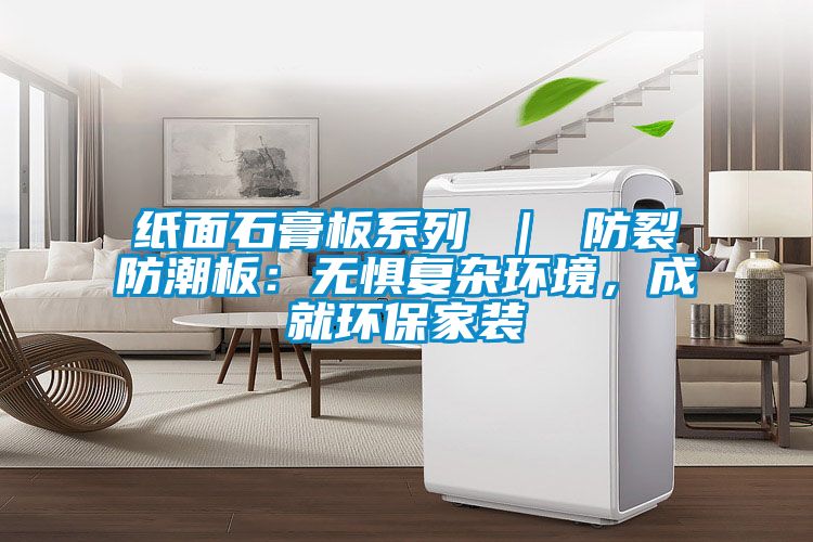 纸面石膏板系列 ｜ 防裂防潮板：无惧复杂环境，成就环保家装